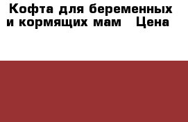 Кофта для беременных и кормящих мам › Цена ­ 1 500 - Нижегородская обл., Кулебакский р-н, Кулебаки г. Дети и материнство » Одежда для беременных   . Нижегородская обл.